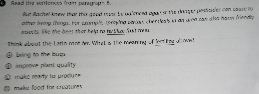 Read the sentences from paragraph 8.
But Rachel knew that this good must be balanced against the danger pesticides can cause to
other living things. For example, spraying certain chemicals in an area can also harm friendly
insects, like the bees that help to fertilize fruit trees.
Think about the Latin root fer. What is the meaning of fertilize above?
④ bring to the bugs
① improve plant quality
© make ready to produce
D make food for creatures