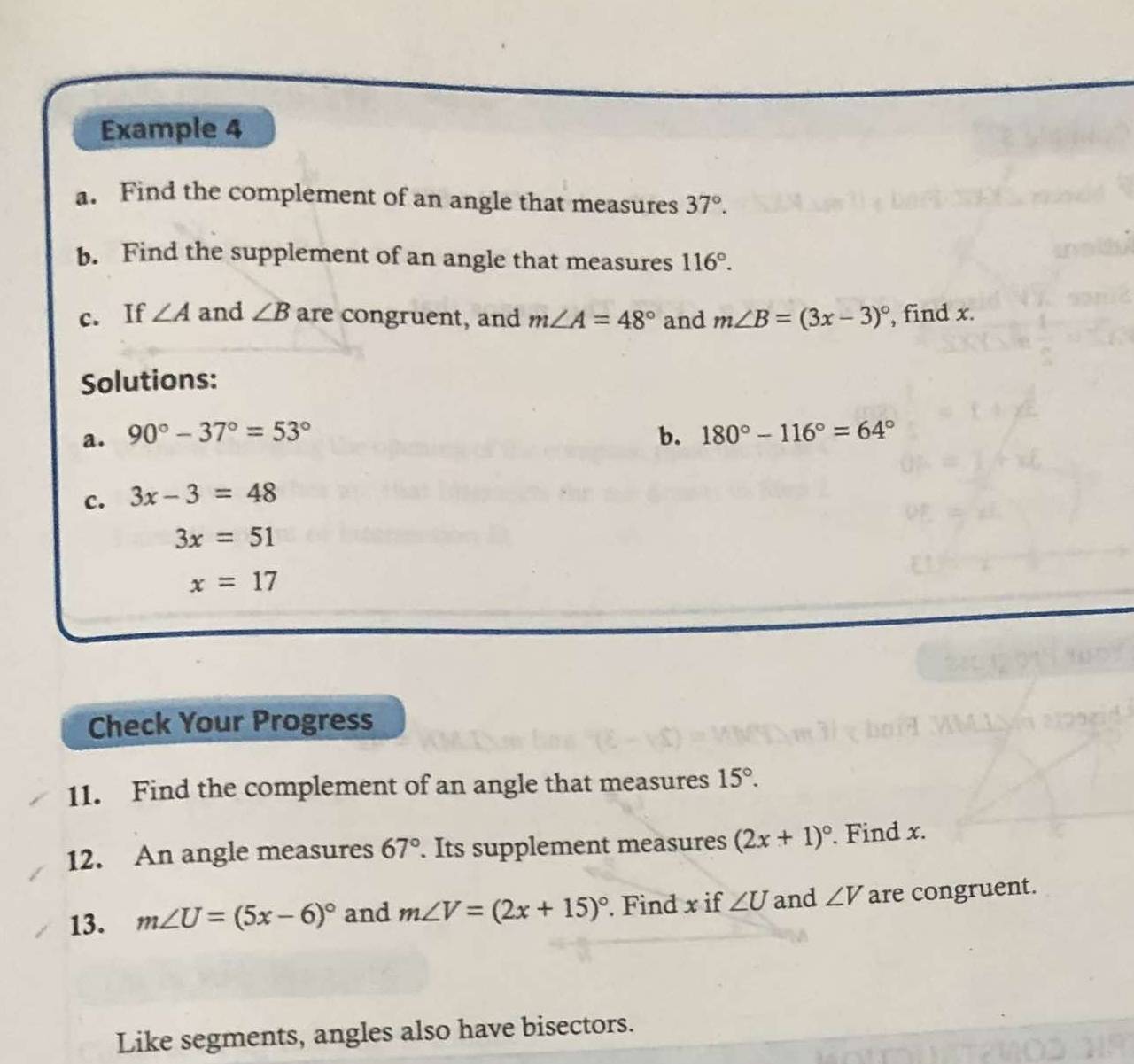 Example 4 
a. Find the complement of an angle that measures 37°. 
b. Find the supplement of an angle that measures 116°. 
c. If ∠ A and ∠ B are congruent, and m∠ A=48° and m∠ B=(3x-3)^circ  , find x. 
Solutions: 
a. 90°-37°=53° b. 180°-116°=64°
c. 3x-3=48
3x=51
x=17
Check Your Progress 
11. Find the complement of an angle that measures 15°. 
12. An angle measures 67°. Its supplement measures (2x+1)^circ . Find x. 
13. m∠ U=(5x-6)^circ  and m∠ V=(2x+15)^circ . Find x if ∠ U and ∠ V are congruent. 
Like segments, angles also have bisectors.