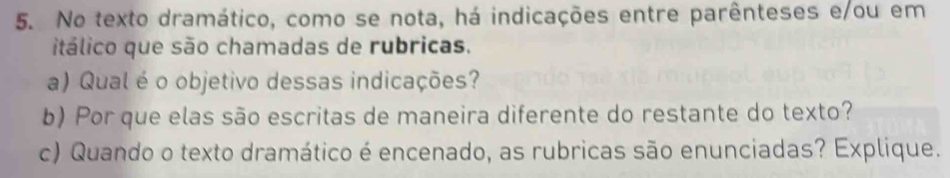 No texto dramático, como se nota, há indicações entre parênteses e/ou em 
itálico que são chamadas de rubricas. 
a) Qual é o objetivo dessas indicações? 
b) Por que elas são escritas de maneira diferente do restante do texto? 
c) Quando o texto dramático é encenado, as rubricas são enunciadas? Explique.