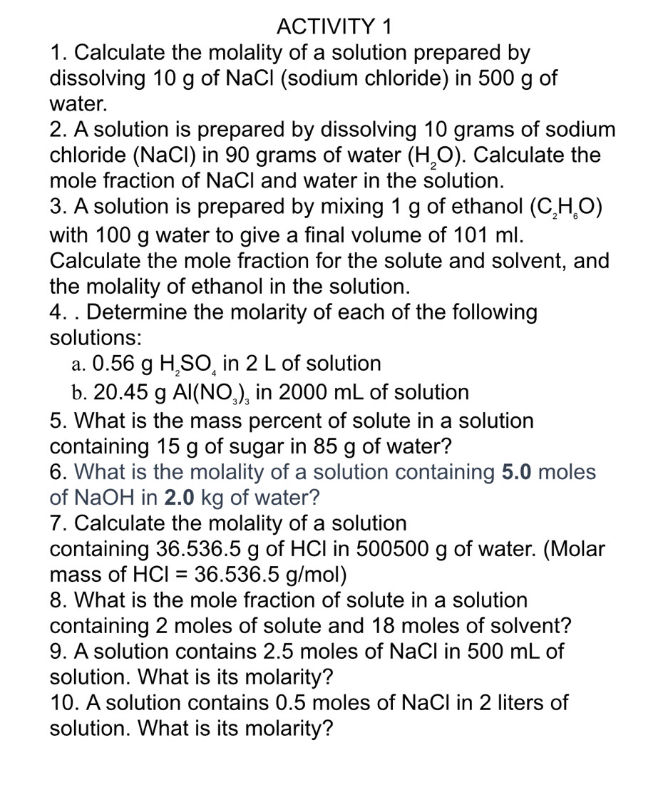 ACTIVITY 1 
1. Calculate the molality of a solution prepared by 
dissolving 10 g of NaCl (sodium chloride) in 500 g of 
water. 
2. A solution is prepared by dissolving 10 grams of sodium 
chloride (NaCl) in 90 grams of water (H_2O). Calculate the 
mole fraction of NaCl and water in the solution. 
3. A solution is prepared by mixing 1 g of ethanol (C_2H_6O)
with 100 g water to give a final volume of 101 ml. 
Calculate the mole fraction for the solute and solvent, and 
the molality of ethanol in the solution. 
4. . Determine the molarity of each of the following 
solutions: 
a. 0.56 g H_2SO_4 in 2 L of solution 
b. 20.45 g Al(NO_3)_3 in 2000 mL of solution 
5. What is the mass percent of solute in a solution 
containing 15 g of sugar in 85 g of water? 
6. What is the molality of a solution containing 5.0 moles
of NaOH in 2.0 kg of water? 
7. Calculate the molality of a solution 
containing 36.536.5 g of HCI in 500500 g of water. (Molar 
mass of HCI=36.536.5g/mo bl) 
8. What is the mole fraction of solute in a solution 
containing 2 moles of solute and 18 moles of solvent? 
9. A solution contains 2.5 moles of NaCI in 500 mL of 
solution. What is its molarity? 
10. A solution contains 0.5 moles of NaCI in 2 liters of 
solution. What is its molarity?