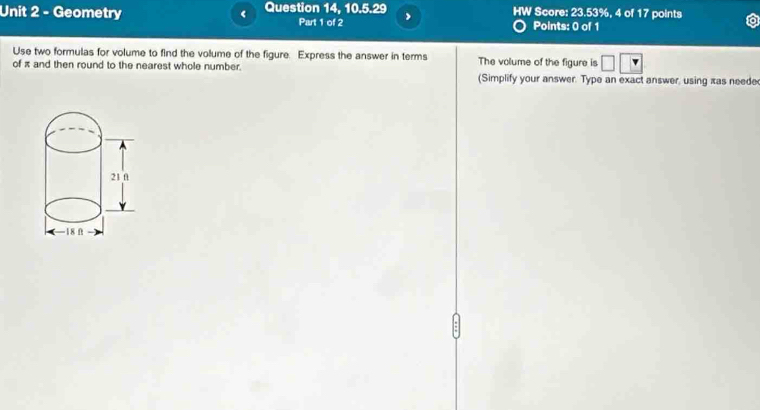 Geometry < Question 14, 10.5.29 HW Score: 23.53%, 4 of 17 points 
Part 1 of 2 Points: 0 of 1 
Use two formulas for volume to find the volume of the figure. Express the answer in terms The volume of the figure is 
of  π and then round to the nearest whole number. (Simplify your answer. Type an exact answer, using xas neede