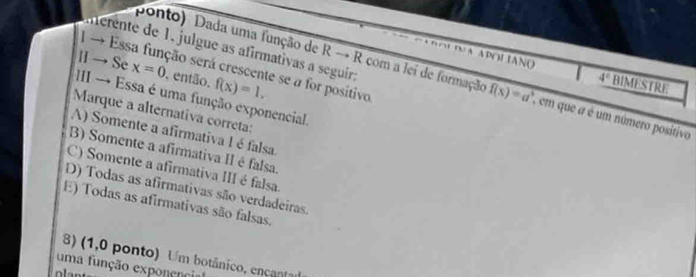 ernte de 1, julgue as afirmativas a seguir:
→ Essa função será crescente se a for positivo
IN A APOLIANO 4° BIMESTRE
Ⅱ →Se x=0 , então. f(x)=1. 
ponto) Dada uma função de Rto R com a lei de formação f(x)=a^x em que a é um número positivo
III → Essa é uma função exponencial.
Marque a alternativa correta:
A) Somente a afirmativa 1 éfalsa
B) Somente a afirmativa II é falsa.
C) Somente a afirmativa III é falsa
D) Todas as afirmativas são verdadeiras.
E) Todas as afirmativas são falsas.
8) (1,0 ponto) Um botânico, encantad
uma função exponencia