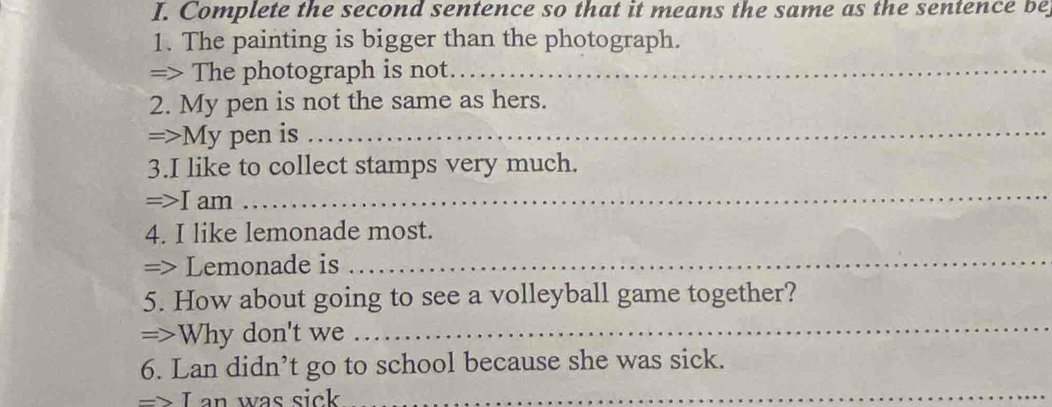 Complete the second sentence so that it means the same as the sentence be 
1. The painting is bigger than the photograph. 
=> The photograph is not._ 
2. My pen is not the same as hers. 
=>My pen is_ 
3.I like to collect stamps very much. 
=>I am 
_ 
4. I like lemonade most. 
=> Lemonade is 
_ 
5. How about going to see a volleyball game together? 
=>Why don't we 
_ 
6. Lan didn’t go to school because she was sick. 
=> I an was sick 
_