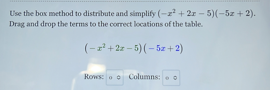 Use the box method to distribute and simplify (-x^2+2x-5)(-5x+2). 
Drag and drop the terms to the correct locations of the table.
(-x^2+2x-5)(-5x+2)
Rows: Columns: 。