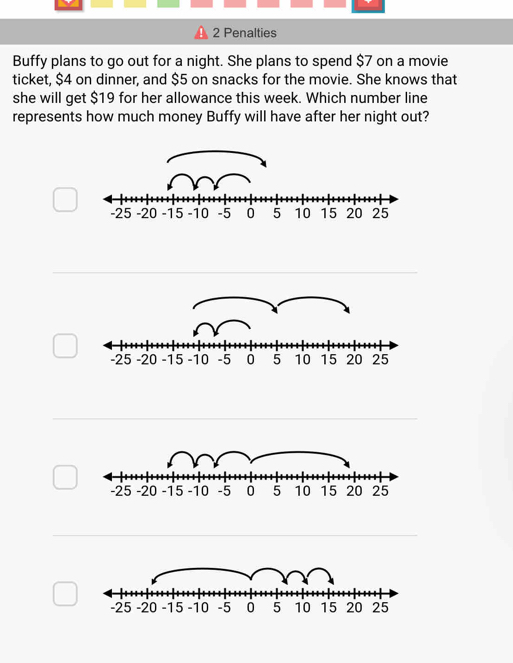 Penalties 
Buffy plans to go out for a night. She plans to spend $7 on a movie 
ticket, $4 on dinner, and $5 on snacks for the movie. She knows that 
she will get $19 for her allowance this week. Which number line 
represents how much money Buffy will have after her night out?
-25 -20 -15 -10 -5 0 5 10 15 20 25