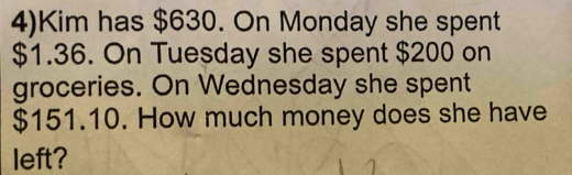 4)Kim has $630. On Monday she spent
$1.36. On Tuesday she spent $200 on 
groceries. On Wednesday she spent
$151.10. How much money does she have 
left?