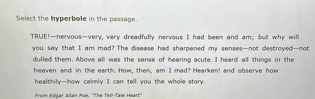 Select the hyperbole in the passage. 
TRUE!—nervous—very, very dreadfully nervous I had been and am; but why will 
you say that I am mad? The disease had sharpened my senses—not destroyed—not 
dulled them. Above all was the sense of hearing acute. I heard all things in the 
heaven and in the earth. How, then, am I mad? Hearken! and observe how 
healthily—how calmly I can tell you the whole story. 
From Edgar Allan Poe, "The Tell-Tale Heart"