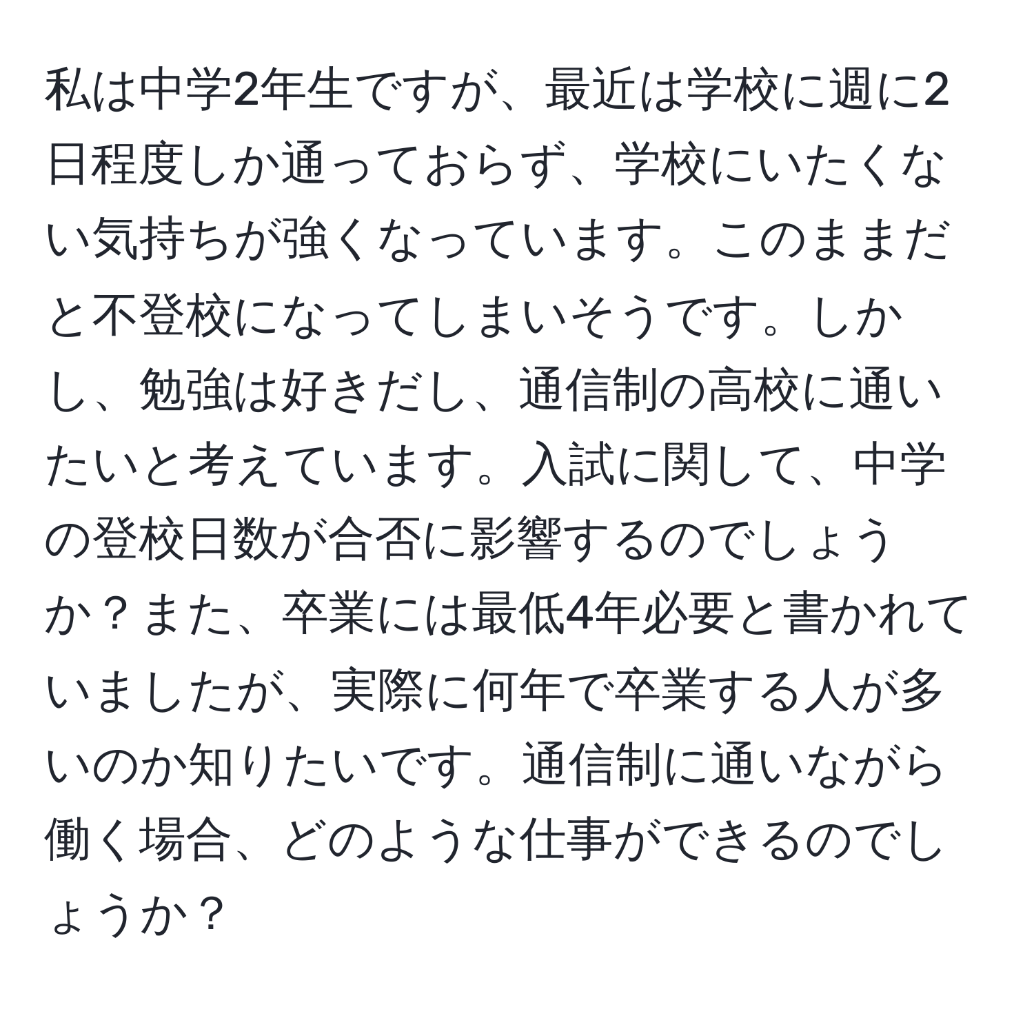 私は中学2年生ですが、最近は学校に週に2日程度しか通っておらず、学校にいたくない気持ちが強くなっています。このままだと不登校になってしまいそうです。しかし、勉強は好きだし、通信制の高校に通いたいと考えています。入試に関して、中学の登校日数が合否に影響するのでしょうか？また、卒業には最低4年必要と書かれていましたが、実際に何年で卒業する人が多いのか知りたいです。通信制に通いながら働く場合、どのような仕事ができるのでしょうか？