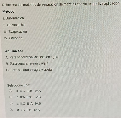 Relaciona los métodos de separación de mezclas con su respectiva aplicación.
Método:
I. Sublimación
II. Decantación
III. Evaporación
IV. Filtración
Aplicación:
A. Para separar sal disuelta en agua
B. Para separar arena y agua
C. Para separar vinagre y aceite
Seleccione una:
a. II:C Ⅲ:B IV:A
b. II:A Ⅲ:B IV:C
c. II:C III:A IV:B
d. I:C II:B IV:A