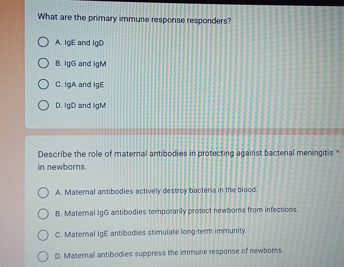 What are the primary immune response responders?
A. IgE and IgD
B. IgG and IgM
C. IgA and IgE
D. IgD and IgM
Describe the role of maternal antibodies in protecting against bacterial meningitis *
in newborns.
A. Maternal antibodies actively destroy bacteria in the blood.
B. Maternal IgG antibodies temporarily protect newborns from infections.
C. Maternal IgE antibodies stimulate long-term immunity.
D. Maternal antibodies suppress the immune response of newborns.