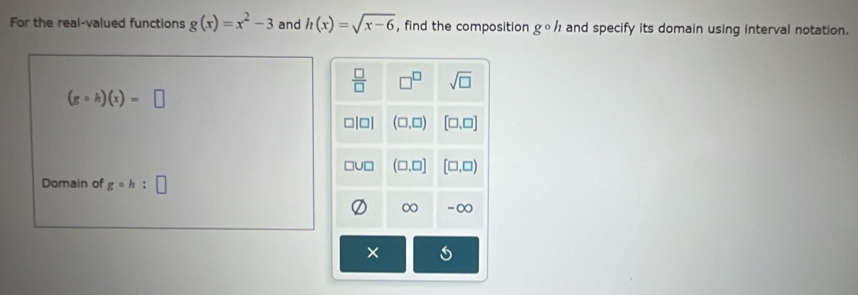 For the real-valued functions g(x)=x^2-3 and h(x)=sqrt(x-6) , find the composition gcirc h and specify its domain using interval notation.
(gcirc h)(x)=□
Domain of gcirc h:□