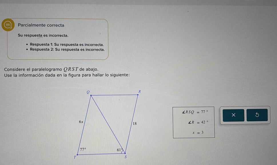 a Parcialmente correcta
Su respuesta es incorrecta.
Respuesta 1: Su respuesta es incorrecta.
Respuesta 2: Su respuesta es incorrecta.
Considere el paralelogramo QRST de abajo.
Use la información dada en la figura para hallar lo siguiente:
∠ RSQ=77° × 5
∠ R=42°
x=3