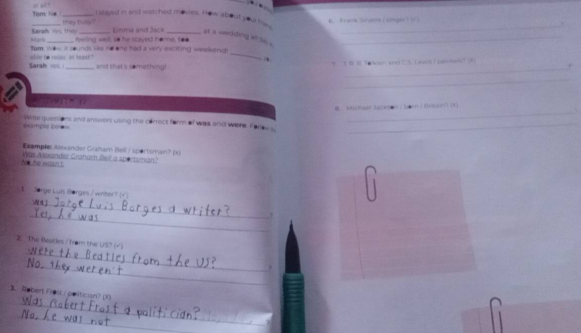 at all?
_Tom: Ne. ! _t stayed in and watched movies. How about your friea_
they busy ? 6、 Frank Sknatrs / singer? ti
Sarah: Yes, they_ Emma and Jack _at a wedding allde ._
Mark _feeling well, so he stayed home, too
Tom: Wew it sounds like no one had a very exciting weekend
able to ralax, at least?
_
_
Sarah: yes _and that's something! 7. 3. R. R. Tolkien and C.S. Lewis/ painters? (X)
_
0) < (2 √ 5 7 > (7
_
B. Michaël Jackson / born / Britain? (X)
Write questions and answers using the correct form of was and were. Fellow s_
example betow.
Example: Alexander Graham Bell / sportsman? (x)
Was Alexander Graham Bell a sportsman?
No, he wasn't
1. Jorge Luis Borges / writer? (√ )
_
_
_
2. The Beatles / from the US? (√ )
_
_
3. Robert Frost / politician? (X)
_