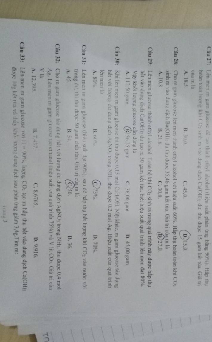 Cầu 27: Lên men m gam glucose để tạo thành ethyl alcohol (hiệu suất phản ứng bằng 90%). Hấp thụ
hoàn toàn hượng khí CO: sinh ra vào dung dịch Ca(OH)₂ dư, thu được 15 gam kết tủa. Giả trị
của m là
A. 18,5 B. 30,0, C. 45,0. D. 15,0.
Câu 28: Cho m gam glucose lên men thành ethyl alcohol với hiệu suất 60%. Hấp thụ hoàn toàn khí CO_2
sinh ra vào dung dịch Ba(OH)₂ dự thu được 35,46 gam kết tủa. Giá trị của m là
A. 10,8. B. 21,6. C. 30,0. D. 27,0.
Câu 29: Lên men glucose thành ethyl alcohol. Toàn bộ khi CO_2 sinh ra trong quá trình này được hấp thụ
hết vào dung dịch Ca(OH)₂ dự tạo ra 50 gam kết tủa, biết hiệu suất quá trình lên men đạt 80%.
Vậy khổi lượng glucose cần dùng lá
A. 112.50 gam B 56.25 gam. C. 36.00 gam. D. 45,00 gam.
Cầu 30: Khi lên men m gam glucose thi thu được 0.15 mol C₂H₃OH. Mặt khác. m gam glucose tắc dụng
hết với lượng dư dung dịch AgNO) trong NH), thu được 0,2 mol Ag. Hiệu suất của quá trình
lên men là
A. 80%. B. 60%. C 75%. D. 70%.
Câu 31: Lên men m gam glucose (hiệu suất đạt 90%), sau đó hấp thụ hết lượng khi CO_2 vào nước vôi
trong dư, thi thu được 50 gam chất rần. Giá trị của m là
A. 45. B. 54. C 50. D. 36.
Câu 32: Cho m gam glucose tác dụng hết với lượng dư dung dịch AgNO_3 trong N H , thu được 0,4 mol
Ag. Lên men m gam glucose tạo ethanol (hiệu suất của quả trình 75%) và V lít CO_2. Giá trị của
V là
TN
A. 12.395. B. 7.437. C. 8,6765. D. 9,916.
Câu 33: Lên men m gam glucose với H=90% , lượng CO_2 tạo ra hấp thụ hết vào dung dịch Ca(OH)_2
được 10g kết tua và thầy khổi lượng dung dịch sau phân ứng giám 3,4g.Tìm m:
1 rang 3