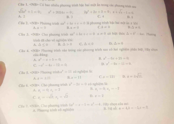 Có bao nhiêu phương trình bậc hai một ẩn trong các phương trình sau
sqrt(2)x^2+1=0; x^2+2024x=0. 2y^2+2x+3=9;x+sqrt(x)-1=0.
A. 2 B.3 C. 4 D. (
Câu 2. ∠ NB> Phương trình ax^2+bx+c=0 là phương trình bậc hai một ần ± khi
A. a=0 B. a!= 0 C. b!= 0 D. △ != 0.
Câu 3, ∠ NB> Cho phương trình ax^2+bx+c=0 a!= 0 có biệt thức △ =b^2-4ac Phương
trình đã cho vô nghiệm khi:
A. △ ≤ 0 B. △ >0 C. △ <0</tex> D. △ =0
Câu 4. ∠ NB> Phương trình nào trong các phương trình sau có hai nghiệm phân biệt. Hãy chọn
câu đúng:
A. x^2-x+5=0; B. x^2-6x+25=0;
C. -x^2-4x-12=0;
D. x^2-9x-11=0.
Câu 5. ∠ NB> Phương trình x^2=11 có nghiệm là:
A. x=± 11 B. x=11 C. x=121 D. x=± sqrt(11).
Câu 6. ∠ NB>. Cho phương trình x^2-2x=0 có nghiệm là:
A. x_1=0;x_2=2
B. x_1=0;x_2=-2
C. x_1=-sqrt(2);x_2=sqrt(2) D. x=2
Câu 7. ∠ NB>. Cho phương trinh 5x^2-x-1=x^2-4. Hãy chọn câu sai:
A. Phương trình vô nghiệm B. Hệ số: a=4,b=-1,c=3;