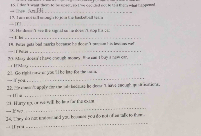 don’t want them to be upset, so I’ve decided not to tell them what happened. 
→ They_ 
17. I am not tall enough to join the basketball team 
→ If I_ 
18. He doesn’t see the signal so he doesn’t stop his car 
→ If he_ 
19. Peter gets bad marks because he doesn’t prepare his lessons well 
→ If Peter_ 
20. Mary doesn’t have enough money. She can’t buy a new car. 
→ If Mary 
_ 
21. Go right now or you’ll be late for the train. 
→ If you 
_ 
22. He doesn’t apply for the job because he doesn’t have enough qualifications. 
— If he 
_ 
_ 
23. Hurry up, or we will be late for the exam. 
→ If we 
_ 
24. They do not understand you because you do not often talk to them. 
→ If you