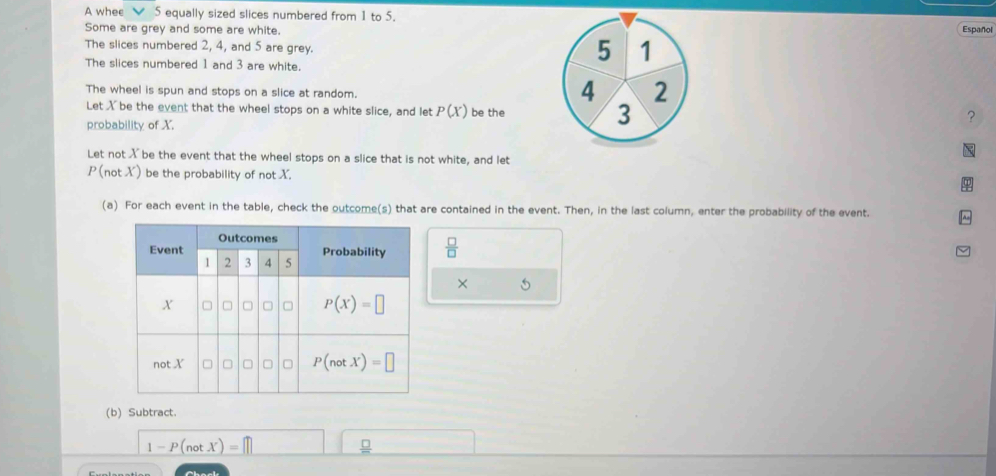 A whee   5 equally sized slices numbered from 1 to 5.
Some are grey and some are white.Español
The slices numbered 2, 4, and 5 are grey.
The slices numbered 1 and 3 are white.
The wheel is spun and stops on a slice at random.
Let X be the event that the wheel stops on a white slice, and let P(X) be the
?
probability of X.
Let not X be the event that the wheel stops on a slice that is not white, and let
P (not X) be the probability of not X.
(a) For each event in the table, check the outcome(s) that are contained in the event. Then, in the last column, enter the probability of the event.
 □ /□  
× 5
(b) Subtract.
1-P(notX)=□