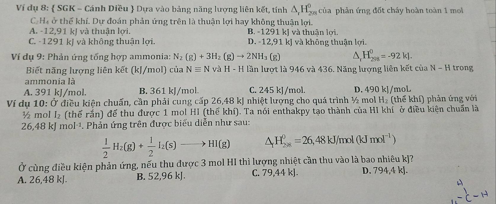 Ví dụ 8:  SGK - Cánh Diều  Dựa vào bảng năng lượng liên kết, tính △ _rH_(298)^0 của phản ứng đốt cháy hoàn toàn 1 mol
C_2 Hà ở thể khí. Dự đoán phản ứng trên là thuận lợi hay không thuận lợi.
A. -12,91 kJ và thuận lợi. B. -1291 kJ và thuận lợi.
C. -1291 kJ và không thuận lợi. D. -12,91 kJ và không thuận lợi.
Ví dụ 9: Phản ứng tổng hợp ammonia: N_2(g)+3H_2(g)to 2NH_3(g) △ _rH_(298)^0=-92kJ.
Biết năng lượng liên kết (kJ/mol) của Nequiv N và H-H lần lượt là 946 và 436. Năng lượng liên kết của N - H trong
ammonia là
A. 391 kJ/mol. B. 361 kJ/mol. C. 245 kJ/mol. D. 490 kJ/moL
Ví dụ 10: Ở điều kiện chuẩn, cần phải cung cấp 26,48 kJ nhiệt lượng cho quá trình ½ mol H_2 (thể khí) phản ứng với
½ mol I_2 (thể rắn) để thu được 1 mol HI (thể khí). Ta nói enthakpy tạo thành của HI khí ở điều kiện chuẩn là
26,48 kJ mol·¹. Phản ứng trên được biểu diễn như sau:
 1/2 H_2(g)+ 1/2 I_2(s)to HI(g)
△ _fH_(298)^0=26,48kJ/mol(kJmol^(-1))
Ở cùng điều kiện phản ứng, nếu thu được 3 mol HI thì lượng nhiệt cần thu vào là bao nhiêu kJ?
A. 26,48 kJ. B. 52,96 kJ.
C. 79,44 kJ. D. 794,4 kJ.