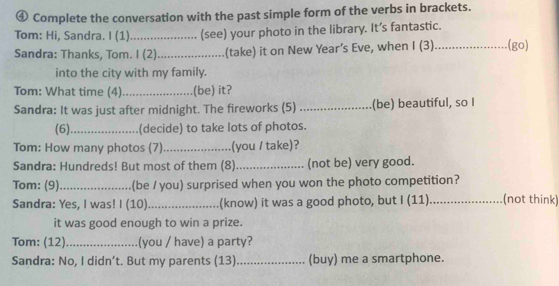 ④ Complete the conversation with the past simple form of the verbs in brackets. 
Tom: Hi, Sandra. I (1) _(see) your photo in the library. It’s fantastic. 
Sandra: Thanks, Tom. I (2)_ (take) it on New Year’s Eve, when I (3)_ 
(go) 
into the city with my family. 
Tom: What time (4) _(be) it? 
Sandra: It was just after midnight. The fireworks (5) _(be) beautiful, so I 
(6)_ (decide) to take lots of photos. 
Tom: How many photos (7)_ (you / take)? 
Sandra: Hundreds! But most of them (8)_ (not be) very good. 
Tom: (9)_ (be / you) surprised when you won the photo competition? 
Sandra: Yes, I was! I (10)_ (know) it was a good photo, but I (11)_ 
(not think) 
it was good enough to win a prize. 
Tom: (12)_ (you / have) a party? 
Sandra: No, I didn’t. But my parents (13)_ (buy) me a smartphone.