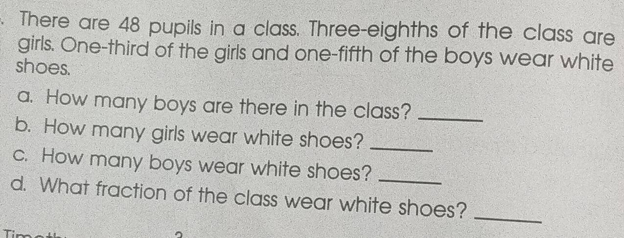 There are 48 pupils in a class. Three-eighths of the class are 
girls. One-third of the girls and one-fifth of the boys wear white 
shoes. 
a. How many boys are there in the class?_ 
b. How many girls wear white shoes?_ 
c. How many boys wear white shoes?_ 
d. What fraction of the class wear white shoes? 
_