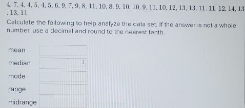 4, 7, 4, 4, 5, 4, 5, 6, 9, 7, 9, 8, 11, 10, 8, 9, 10, 10, 9, 11, 10, 12, 13, 13, 11, 11, 12, 14, 13
, 13, 11
Calculate the following to help analyze the data set. If the answer is not a whole
number, use a decimal and round to the nearest tenth.
mean
median
mode
range
midrange
