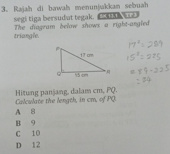 Rajah di bawah menunjukkan sebuah
segi tiga bersudut tegak. SK 13.1 TP3
The diagram below shows a right-angled
triangle.
Hitung panjang, dalam cm, PQ.
Calculate the length, in cm, of PQ.
A 8
B 9
C 10
D 12