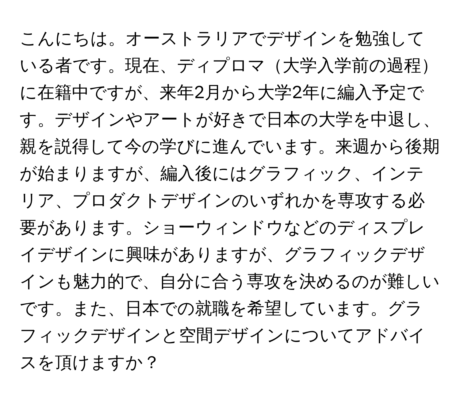 こんにちは。オーストラリアでデザインを勉強している者です。現在、ディプロマ大学入学前の過程に在籍中ですが、来年2月から大学2年に編入予定です。デザインやアートが好きで日本の大学を中退し、親を説得して今の学びに進んでいます。来週から後期が始まりますが、編入後にはグラフィック、インテリア、プロダクトデザインのいずれかを専攻する必要があります。ショーウィンドウなどのディスプレイデザインに興味がありますが、グラフィックデザインも魅力的で、自分に合う専攻を決めるのが難しいです。また、日本での就職を希望しています。グラフィックデザインと空間デザインについてアドバイスを頂けますか？