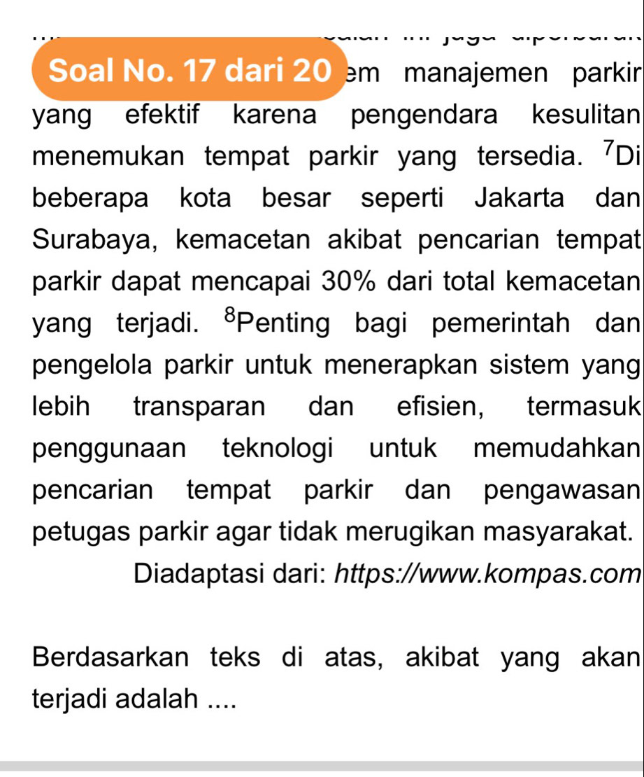 Soal No. 17 dari 20 m manajemen parkir 
yang efektif karena pengendara kesulitan 
menemukan tempat parkir yang tersedia. 7Di
beberapa kota besar seperti Jakarta dan 
Surabaya, kemacetan akibat pencarian tempat 
parkir dapat mencapai 30% dari total kemacetan 
yang terjadi. ⁸Penting bagi pemerintah dan 
pengelola parkir untuk menerapkan sistem yang 
lebih transparan dan efisien, termasuk 
penggunaan teknologi untuk memudahkan 
pencarian tempat parkir dan pengawasan 
petugas parkir agar tidak merugikan masyarakat. 
Diadaptasi dari: https://www.kompas.com 
Berdasarkan teks di atas, akibat yang akan 
terjadi adalah ....