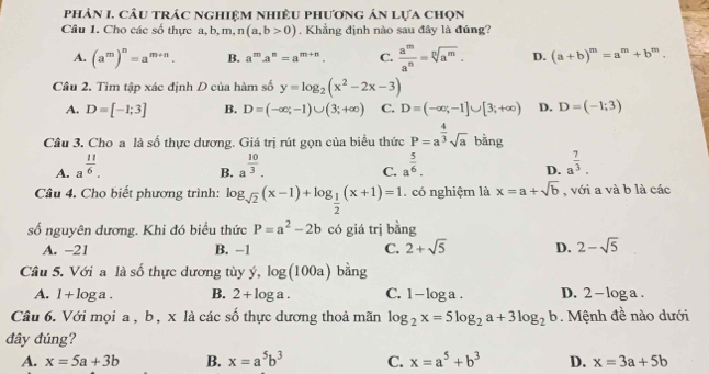 phản I. cầu trác nghiệm nhiều phương án lựa chọn
Câu 1. Cho các số thực a, b, m, n(a,b>0). Khẳng định nào sau đây là đúng?
A. (a^m)^n=a^(m+n). B. a^m· a^n=a^(m+n). C.  a^m/a^n =sqrt[n](a^m). D. (a+b)^m=a^m+b^m
Câu 2. Tìm tập xác định D của hàm số y=log _2(x^2-2x-3)
A. D=[-1;3] B. D=(-∈fty ;-1)∪ (3;+∈fty ) C. D=(-∈fty ;-1]∪ [3;+∈fty ) D. D=(-1;3)
Câu 3. Cho a là số thực dương. Giá trị rút gọn của biểu thức P=a^(frac 4)3sqrt(a) bằng
A. a^(frac 11)6. a^(frac 10)3. a^(frac 5)6. a^(frac 7)3.
B.
C.
D.
Câu 4. Cho biết phương trình: log _sqrt(2)(x-1)+log _ 1/2 (x+1)=1. có nghiệm là x=a+sqrt(b) , với a và b là các
số nguyên dương. Khi đó biểu thức P=a^2-2b có giá trị bằng
A. -21 B. −1 C. 2+sqrt(5) D. 2-sqrt(5)
Câu 5. Với a là số thực dương tùy ý, log (100a) bằng
A. 1+log a. B. 2+log a. C. 1-log a. D. 2-log a.
Câu 6. Với mọi a, b , x là các số thực dương thoả mãn log _2x=5log _2a+3log _2b Mệnh đề nào dưới
đây đúng?
A. x=5a+3b B. x=a^5b^3 C. x=a^5+b^3 D. x=3a+5b