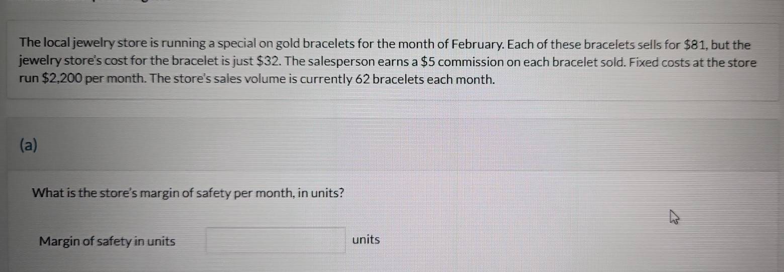 The local jewelry store is running a special on gold bracelets for the month of February. Each of these bracelets sells for $81, but the 
jewelry store's cost for the bracelet is just $32. The salesperson earns a $5 commission on each bracelet sold. Fixed costs at the store 
run $2,200 per month. The store's sales volume is currently 62 bracelets each month. 
(a) 
What is the store's margin of safety per month, in units? 
Margin of safety in units units