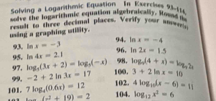 Solving a Logarithmic Equation In Exercises 93-114, 
solve the logarithmic equation algebraically. Round t 
result to three decimal places. Verify your answer() 
using a graphing utility. 
94. In 
93, In x=-3 x=-4
96, In 
95. In 4x=2.1 2x=1.5
97. log _5(3x+2)=log _5(-x) 98. log _9(4+x)=log _92x
99, -2+2ln 3x=17 100. 3+2ln x=10
101. 7log _4(0.6x)=12 102. 4log _10(x-6)=11
_ a(z^2+19)=2 104. log _12x^2=6