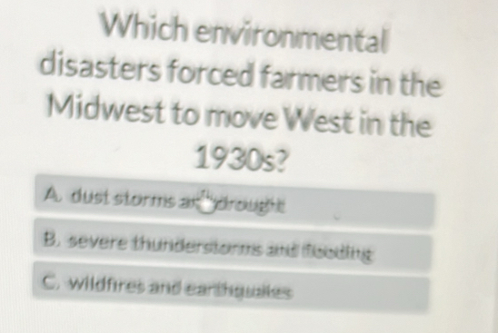 Which environmental
disasters forced farmers in the
Midwest to move West in the
1930s?
A. dust storms an drought
B. severe thunderstorms and fooding
C. wildfires and earthquales