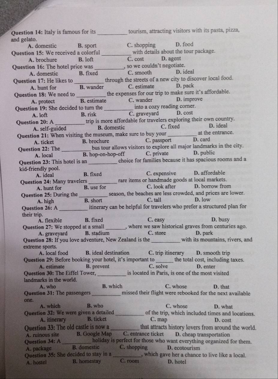 Italy is famous for its _tourism, attracting visitors with its pasta, pizza,
and gelato.
A. domestic B. sport C. shopping D. food
Question 15: We received a colorful_ with details about the tour package.
A. brochure B. loft C. cost D. agent
Question 16: The hotel price was_ , so we couldn’t negotiate.
A. domestic B. fixed C. smooth D. ideal
Question 17: He likes to _through the streets of a new city to discover local food.
A. hunt for B. wander C. estimate D. pack
Question 18: We need to _the expenses for our trip to make sure it’s affordable.
A. protect B. estimate C. wander D. improve
Question 19: She decided to turn the _into a cozy reading corner.
A. loft B. risk C. graveyard D. cost
Question 20: A_ trip is more affordable for travelers exploring their own country.
A. self-guided B. domestic C. fixed D. ideal
Question 21: When visiting the museum, make sure to buy your _at the entrance.
A. ticket B. brochure C. passport D. card
Question 22: The_ bus tour allows visitors to explore all major landmarks in the city.
A. local B. hop-on-hop-off C. private D. public
Question 23: This hotel is an _choice for families because it has spacious rooms and a
kid-friendly pool.
A. ideal B. fixed C. expensive D. affordable
Question 24: Many travelers _rare items or handmade goods at local markets.
A. hunt for B. use for C. look after D. borrow from
Question 25: During the _season, the beaches are less crowded, and prices are lower.
A. high B. short C. tall D. low
Question 26: A _itinerary can be helpful for travelers who prefer a structured plan for
their trip. D. busy
A. flexible B. fixed C. easy
Question 27: We stopped at a small _, where we saw historical graves from centuries ago.
A. graveyard B. stadium C. store D. park
Question 28: If you love adventure, New Zealand is the _with its mountains, rivers, and
extreme sports.
A. local food B. ideal destination C. trip itinerary D. smooth trip
Question 29: Before booking your hotel, it’s important to _the total cost, including taxes.
A. estimate B. prevent C. solve D. enter
Question 30: The Eiffel Tower, _is located in Paris, is one of the most visited
landmarks in the world.
A. who B. which C. whose D. that
Question 31: The passengers _missed their flight were rebooked for the next available
one.
A. which B. who C. whose D. what
Question 32: We were given a detailed _of the trip, which included times and locations.
A. itinerary B. ticket C. map D. cost
Question 33: The old castle is now a _that attracts history lovers from around the world.
A. ruinous site B. Google Map C. entrance ticket D. cheap transportation
Question 34: A_ holiday is perfect for those who want everything organized for them.
A. package B. domestic C. shopping D. ecotourism
Question 35: She decided to stay in a _, which gave her a chance to live like a local.
A. hostel B. homestay C. room D. hotel