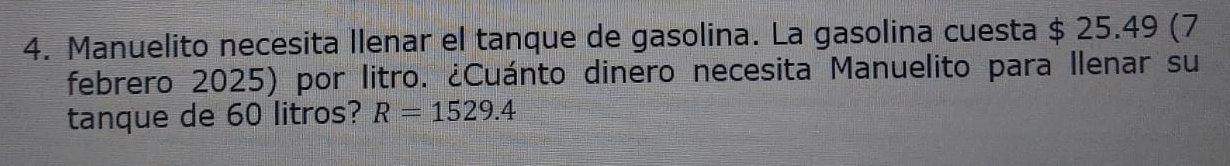 Manuelito necesita llenar el tanque de gasolina. La gasolina cuesta $ 25.49 (7 
febrero 2025) por litro. ¿Cuánto dinero necesita Manuelito para Ilenar su 
tanque de 60 litros? R=1529.4