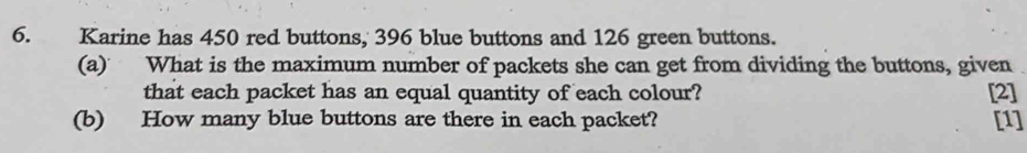 Karine has 450 red buttons, 396 blue buttons and 126 green buttons. 
(a) What is the maximum number of packets she can get from dividing the buttons, given 
that each packet has an equal quantity of each colour? [2] 
(b) How many blue buttons are there in each packet? [1]