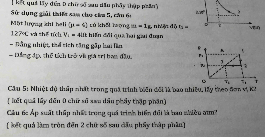 ( kết quả lấy đến 0 chữ số sau dấu phẩy thập phân)
Sử dụng giải thiết sau cho câu 5, câu 6:
Một lượng khí heli (mu =4) có khối lượng m=1g , nhiệt độ t_1=
127°C và thể tích V_1=4lft biến đổi qua hai giai đoạn
- Đẳng nhiệt, thể tích tăng gấp hai lần
p A 1
- Đẳng áp, thể tích trở về giá trị ban đầu. p_1
3
p_3
2
。 T_3 T_1 T
Câu 5: Nhiệt độ thấp nhất trong quá trình biến đổi là bao nhiêu, lấy theo đơn vị K?
( kết quả lấy đến 0 chữ số sau dấu phẩy thập phân)
Câu 6: Áp suất thấp nhất trong quá trình biến đổi là bao nhiêu atm?
( kết quả làm tròn đến 2 chữ số sau dấu phẩy thập phân)