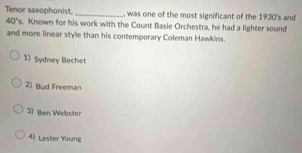 Tenor saxophonist, _, was one of the most significant of the : 1930' and
40°s Known for his work with the Count Basie Orchestra, he had a lighter sound
and more linear style than his contemporary Coleman Hawkins.
1) Sydney Bechet
2) Bud Freeman
3) Ben Webster
4) Lester Young