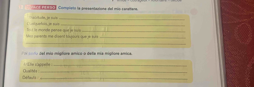 PACE PERSO Completo la presentazione del mio carattere. 
Yhabitude, je suis_ 
Quelquefois, je suis_ 
Tout le monde pense que je suis_ 
Mes parents me disent toujours que je suis_ 
_ 
Poi parlo del mio migliore amico o della mia migliore amica. 
|/Elle s'appelle :_ 
Qualités :_ 
Défauts :_