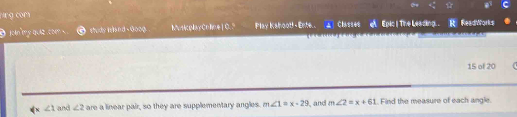 a 
9 joln'my quiz . com study island - Goog.. MusicplayCnline| 0. º Play Kahoot! - Ente . A Classes e Epic | The Leading. . R ReadWorks 
15 of 20 a 
x ∠ 1 and ∠ 2 are a linear pair, so they are supplementary angles. m∠ 1=x-29 , and m∠ 2=x+61 Find the measure of each angle.