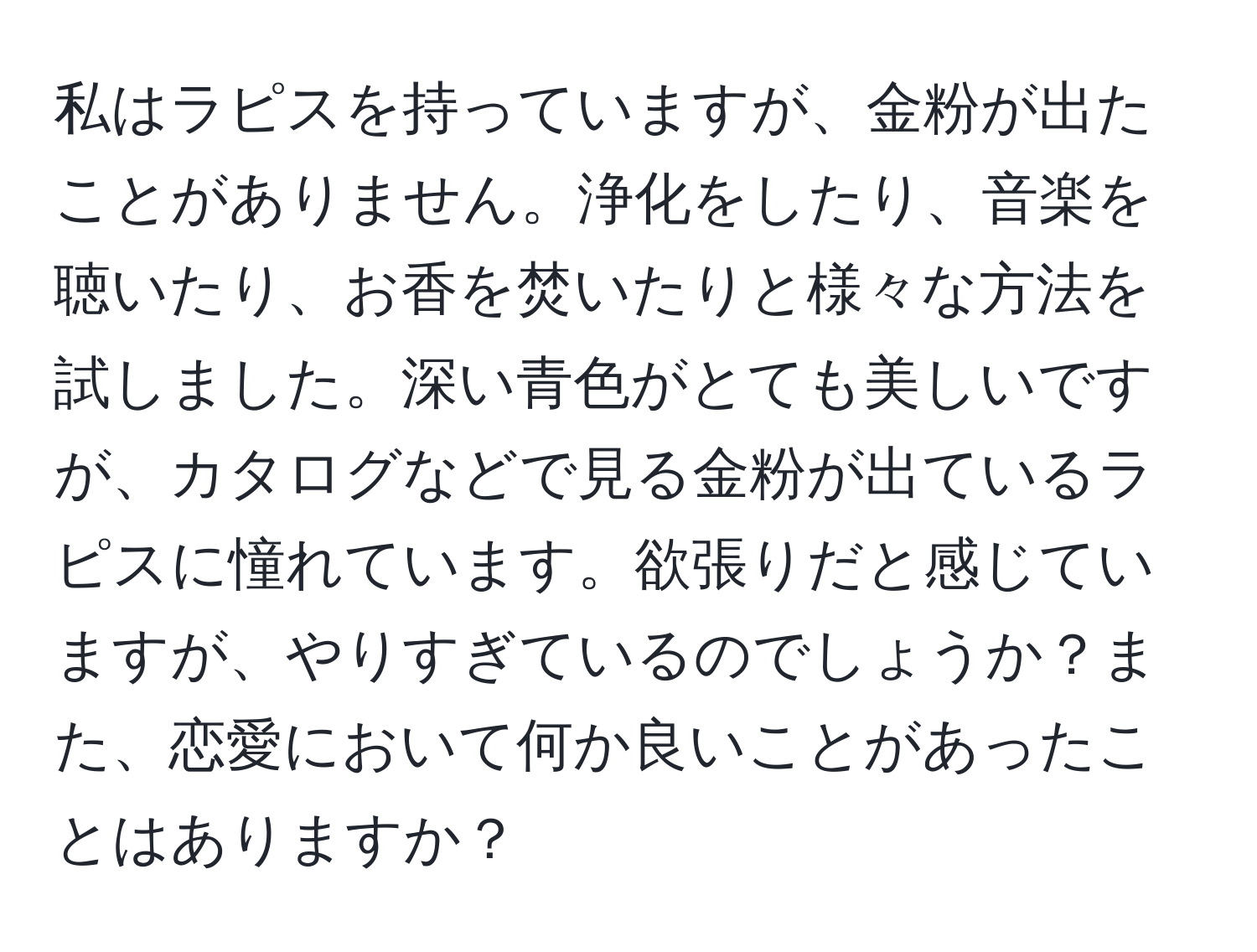 私はラピスを持っていますが、金粉が出たことがありません。浄化をしたり、音楽を聴いたり、お香を焚いたりと様々な方法を試しました。深い青色がとても美しいですが、カタログなどで見る金粉が出ているラピスに憧れています。欲張りだと感じていますが、やりすぎているのでしょうか？また、恋愛において何か良いことがあったことはありますか？