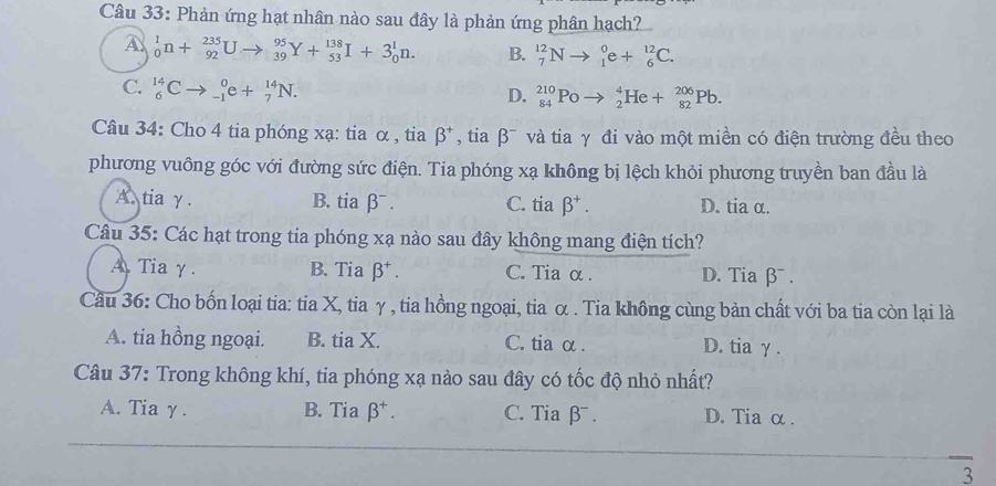 Phản ứng hạt nhân nào sau đây là phản ứng phân hạch?
A _0^(1n+_(92)^(235)Uto _(39)^(95)Y+_(53)^(138)I+3_0^1n. B. _7^(12)Nto _1^0e+_6^(12)C.
C. _6^(14)Cto _(-1)^0e+_7^(14)N.
D. _(84)^(210)Poto _2^4He+_(82)^(206)Pb. 
Câu 34: Cho 4 tia phóng xạ: tia α , tia beta ^+) , tia β¯ và tia γ đi vào một miền có điện trường đều theo
phương vuông góc với đường sức điện. Tia phóng xạ không bị lệch khỏi phương truyền ban đầu là
A. tia γ. B. tia ∫ 3^- C. tia beta^+. D. tia α.
Câu 35: Các hạt trong tia phóng xạ nào sau đây không mang điện tích?
A Tia γ. B. Tia beta^+. C. Tia α . D. Tia β¯ .
Câu 36: Cho bốn loại tia: tia X, tia γ , tia hồng ngoại, tia α . Tia không cùng bản chất với ba tia còn lại là
A. tia hồng ngoại. B. tia X. C. tia α. D. tia γ .
Câu 37: Trong không khí, tia phóng xạ nào sau đây có tốc độ nhỏ nhất?
A. Tia γ. B. Tia beta^+. C. Tia β . D. Tia α .
3