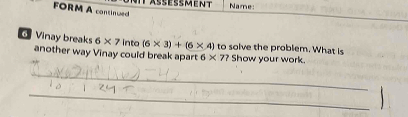 äßeßment Name: 
FORM A continued 
Vinay breaks 6* 7 into (6* 3)+(6* 4) to solve the problem. What is 
another way Vinay could break apart 6* 7? Show your work. 
_ 
_