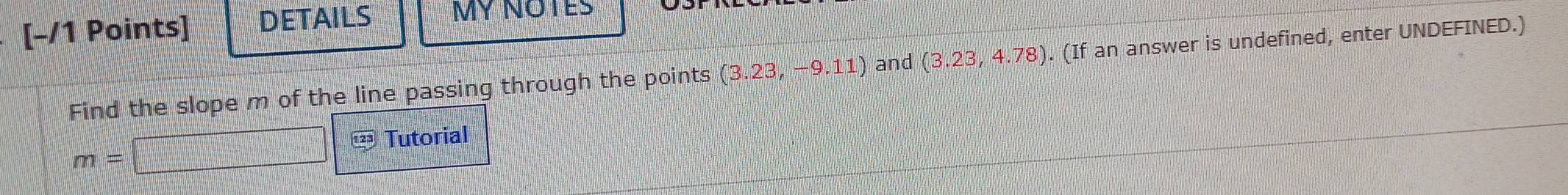 DETAILS MY NOTES 
Find the slope m of the line passing through the points (3.23,-9.11) and (3.23,4.78). (If an answer is undefined, enter UNDEFINED.)
m=□ 123 Tutorial