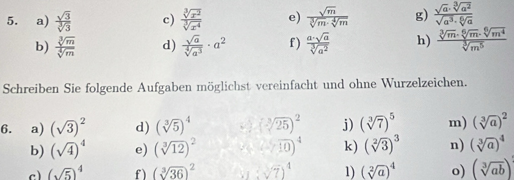  sqrt(3)/sqrt[3](3)   sqrt[3](x^2)/sqrt[3](x^4)   sqrt(m)/sqrt[3](m)· sqrt[4](m) 
c) 
e) 
g)  sqrt(a)· sqrt[3](a^2)/sqrt(a^3)· sqrt[6](a) 
b)  sqrt[3](m)/sqrt[4](m)   sqrt(a)/sqrt[4](a^3) · a^2 f )  a· sqrt(a)/sqrt[3](a^2) 
d) 
h)  sqrt[3](m)· sqrt[6](m)· sqrt[6](m^4)/sqrt[3](m^5) 
Schreiben Sie folgende Aufgaben möglichst vereinfacht und ohne Wurzelzeichen. 
6. ₹a) (sqrt(3))^2 d) (sqrt[3](5))^4 (sqrt[3](25))^2 j) (sqrt[3](7))^5 m) (sqrt[3](a))^2
b) (sqrt(4))^4 e) (sqrt[3](12))^2 ( 2/10 )^4 k) (sqrt[2](3))^3 n) (sqrt[3](a))^4
c) (sqrt(5))^4 f ) (sqrt[3](36))^2. j (sqrt(7))^4 1) (sqrt[2](a))^4 o) (sqrt[3](ab))^3