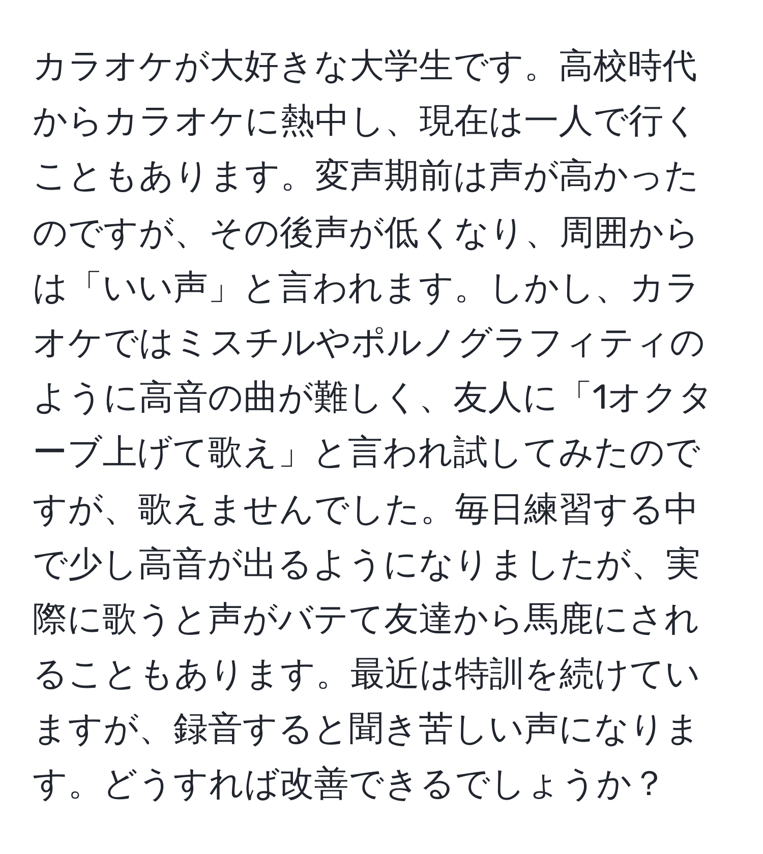 カラオケが大好きな大学生です。高校時代からカラオケに熱中し、現在は一人で行くこともあります。変声期前は声が高かったのですが、その後声が低くなり、周囲からは「いい声」と言われます。しかし、カラオケではミスチルやポルノグラフィティのように高音の曲が難しく、友人に「1オクターブ上げて歌え」と言われ試してみたのですが、歌えませんでした。毎日練習する中で少し高音が出るようになりましたが、実際に歌うと声がバテて友達から馬鹿にされることもあります。最近は特訓を続けていますが、録音すると聞き苦しい声になります。どうすれば改善できるでしょうか？