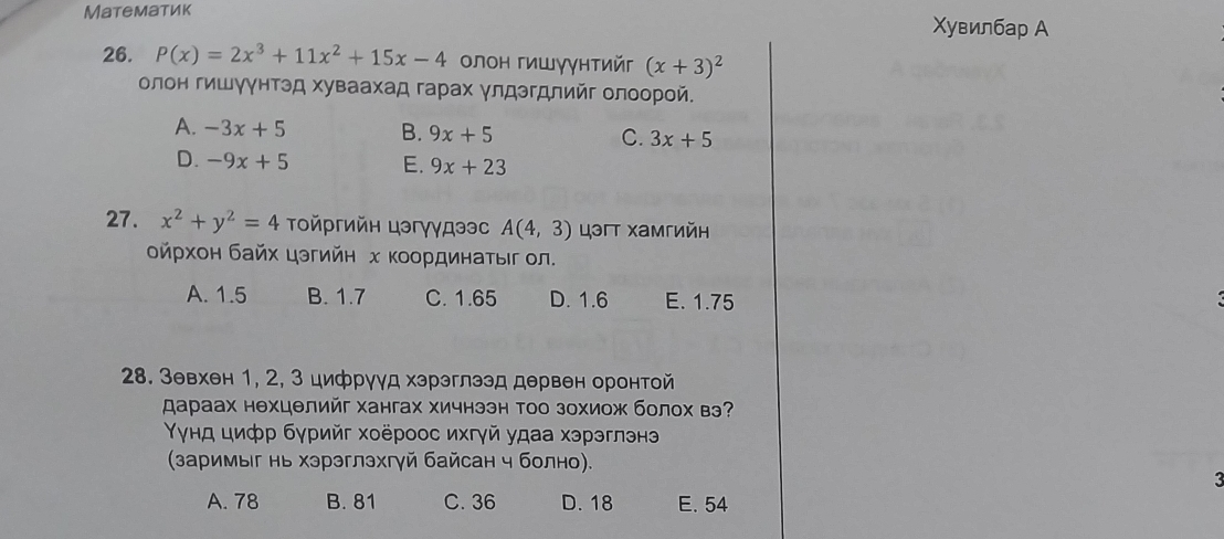 Maтематик Χувилбар А
26. P(x)=2x^3+11x^2+15x-4 οлон гишγγнтийг (x+3)^2
олон гишγγнтэд хуваахад гарах γлдэгдлийг олоорοй.
A. -3x+5 B. 9x+5 C. 3x+5
D. -9x+5 E. 9x+23
27. x^2+y^2=4 Τοйргийн цэгγγдээс A(4,3) цэгт хамгийн
δйрхон байх цэгийн х Κοοрдинаτыг ол.
A. 1.5 B. 1.7 C. 1.65 D. 1.6 E. 1.75
28. Зевхен 1, 2, 3 цифрууд хэрэглээд дервен оронтой
スараах нехцелийг хангах хичнээн тоо зохиож болох вэ?
γγнд цифр бγрийг хоёроос ихгγй удаа хэрэглэнэ
(заримыг нь хэрэглэхгγй байсан ч болно).
:
A. 78 B. 81 C. 36 D. 18 E. 54