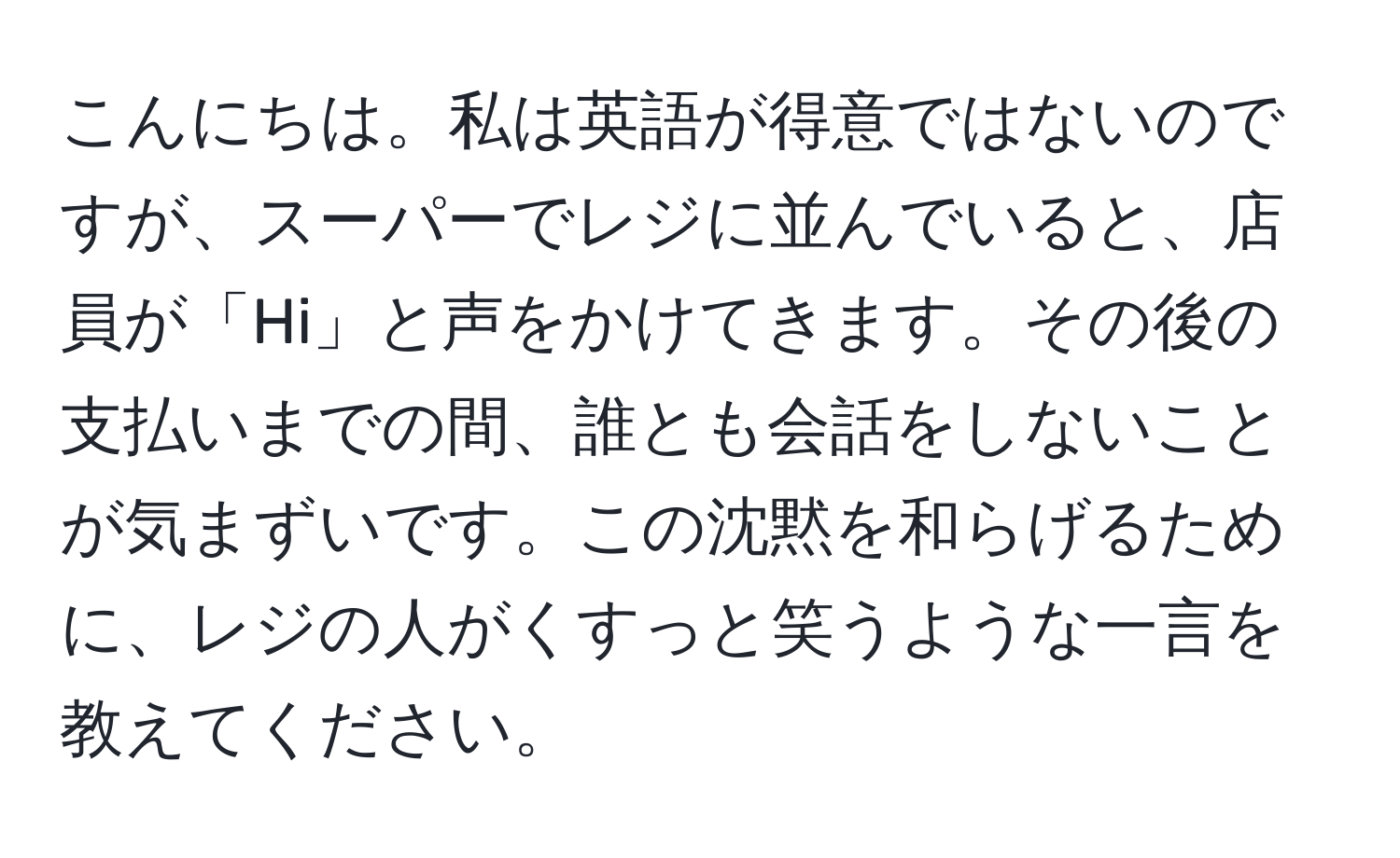 こんにちは。私は英語が得意ではないのですが、スーパーでレジに並んでいると、店員が「Hi」と声をかけてきます。その後の支払いまでの間、誰とも会話をしないことが気まずいです。この沈黙を和らげるために、レジの人がくすっと笑うような一言を教えてください。