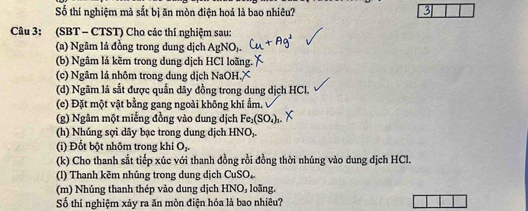 Số thí nghiệm mà sắt bị ăn mòn điện hoá là bao nhiêu? 
Câu 3: (SBT - CTST) Cho các thí nghiệm sau: 
(a) Ngâm lá đồng trong dung dịch AgNO_3. 
(b) Ngâm lá kẽm trong dung dịch HCl loãng. 
(c) Ngâm lá nhôm trong dung dịch NaOH.X 
(d) Ngâm lá sắt được quấn dây đồng trong dung dịch HCl. 
(e) Đặt một vật bằng gang ngoài không khí ẩm. 
(g) Ngâm một miếng đồng vào dung dịch Fe_2(SO_4)_3. 
(h) Nhúng sợi dây bạc trong dung dịch HNO,. 
(i) Đốt bột nhôm trong khí O_2. 
(k) Cho thanh sắt tiếp xúc với thanh đồng rồi đồng thời nhúng vào dung dịch HCl. 
(1) Thanh kẽm nhúng trong dung dịch CuSO₄. 
(m) Nhúng thanh thép vào dung dịch HNO₃ loãng. 
Số thí nghiệm xảy ra ăn mòn điện hóa là bao nhiêu?