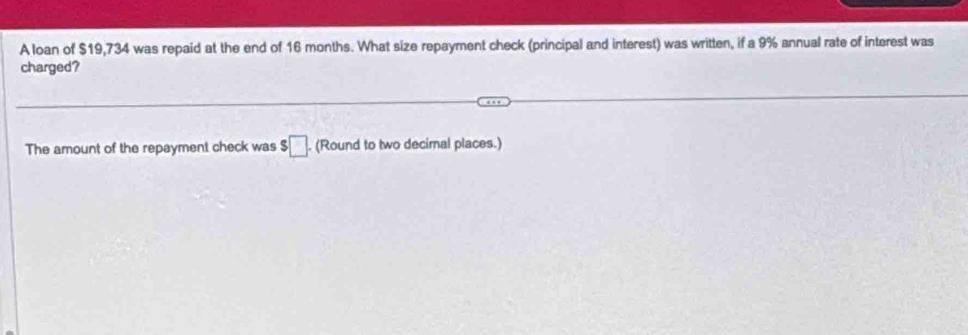 A loan of $19,734 was repaid at the end of 16 months. What size repayment check (principal and interest) was written, if a 9% annual rate of interest was 
charged? 
The amount of the repayment check was $□. (Round to two decimal places.)