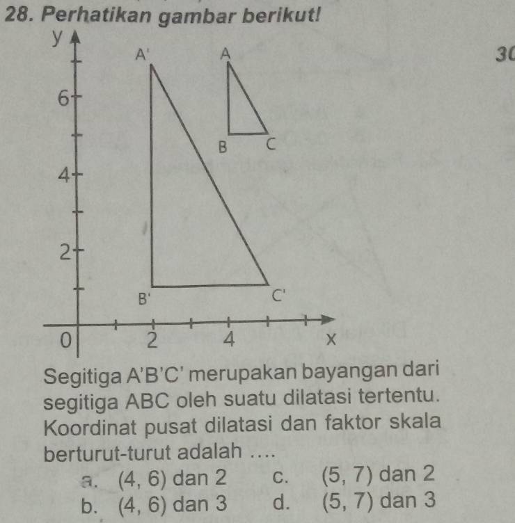 segitiga ABC oleh suatu dilatasi tertentu.
Koordinat pusat dilatasi dan faktor skala
berturut-turut adalah ....
a. (4,6) dan 2 C. (5,7) dan 2
b. (4,6) dan 3 d. (5,7) dan 3